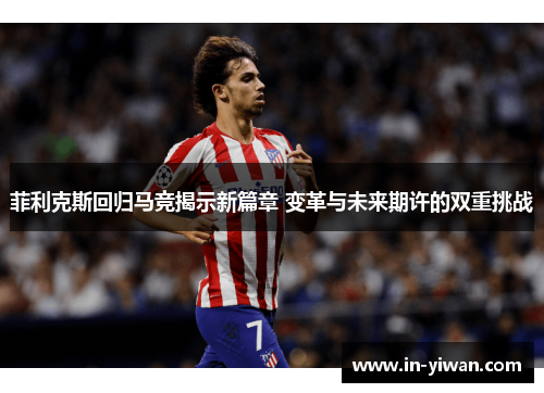 菲利克斯回归马竞揭示新篇章 变革与未来期许的双重挑战