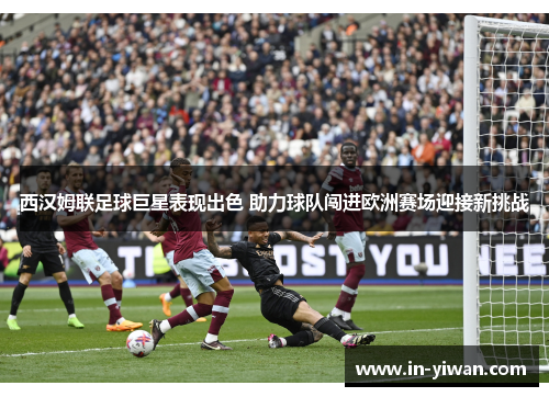 西汉姆联足球巨星表现出色 助力球队闯进欧洲赛场迎接新挑战