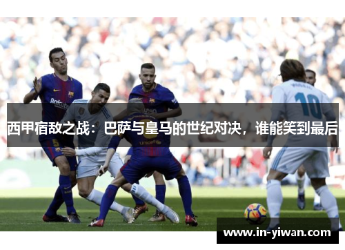 西甲宿敌之战：巴萨与皇马的世纪对决，谁能笑到最后