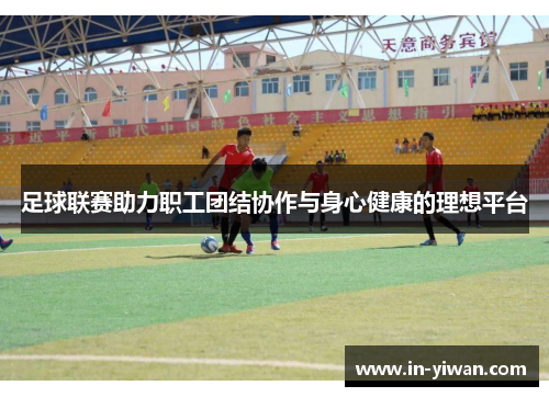 足球联赛助力职工团结协作与身心健康的理想平台