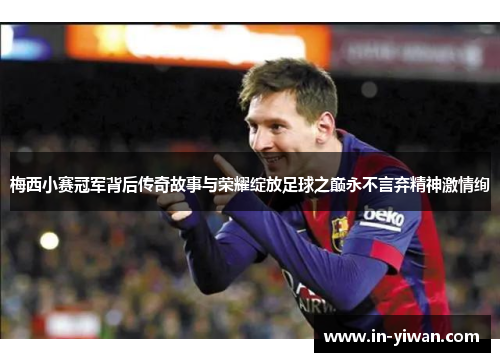 梅西小赛冠军背后传奇故事与荣耀绽放足球之巅永不言弃精神激情绚