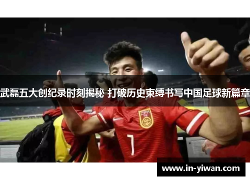 武磊五大创纪录时刻揭秘 打破历史束缚书写中国足球新篇章