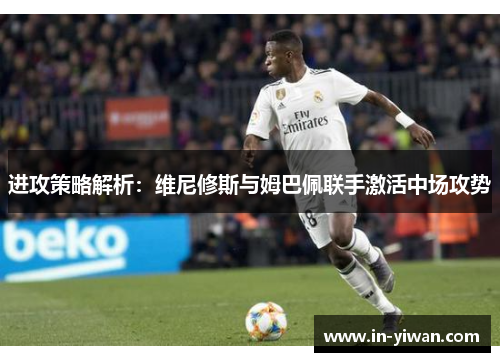 进攻策略解析：维尼修斯与姆巴佩联手激活中场攻势