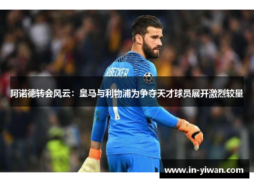 阿诺德转会风云：皇马与利物浦为争夺天才球员展开激烈较量