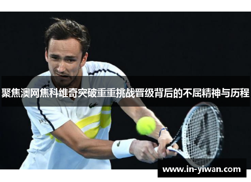 聚焦澳网焦科维奇突破重重挑战晋级背后的不屈精神与历程