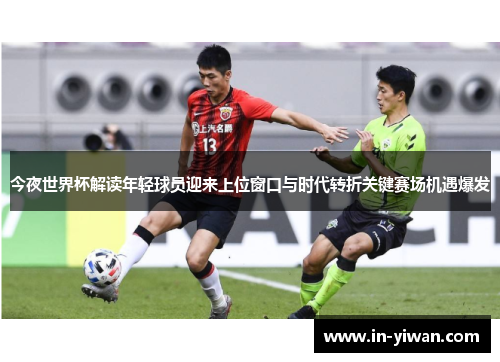 今夜世界杯解读年轻球员迎来上位窗口与时代转折关键赛场机遇爆发