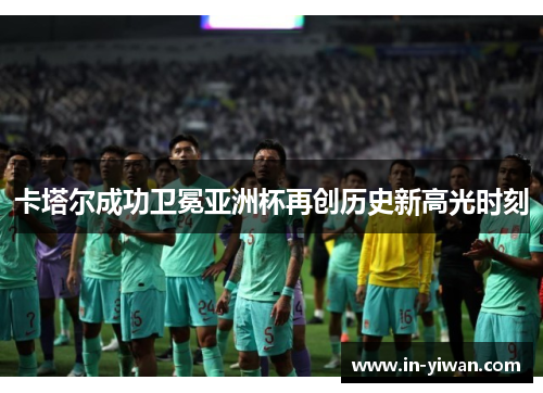 卡塔尔成功卫冕亚洲杯再创历史新高光时刻