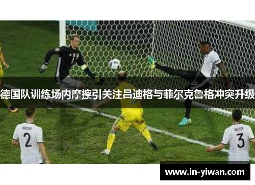 德国队训练场内摩擦引关注吕迪格与菲尔克鲁格冲突升级