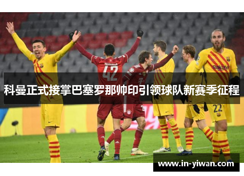 科曼正式接掌巴塞罗那帅印引领球队新赛季征程