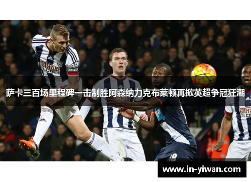 萨卡三百场里程碑一击制胜阿森纳力克布莱顿再掀英超争冠狂潮