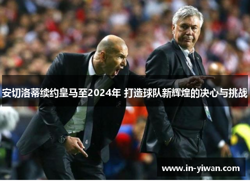 安切洛蒂续约皇马至2024年 打造球队新辉煌的决心与挑战