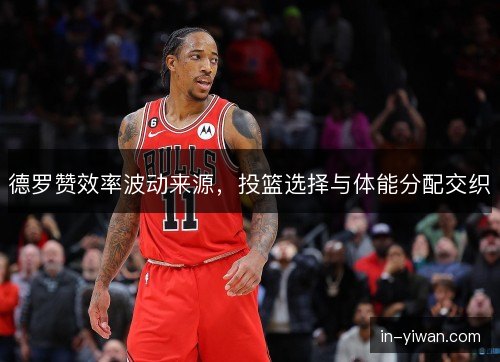 德罗赞效率波动来源，投篮选择与体能分配交织